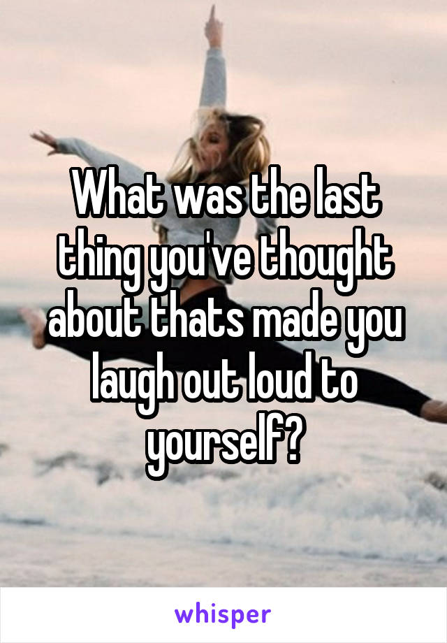 What was the last thing you've thought about thats made you laugh out loud to yourself?