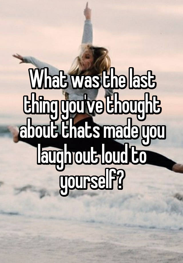 What was the last thing you've thought about thats made you laugh out loud to yourself?