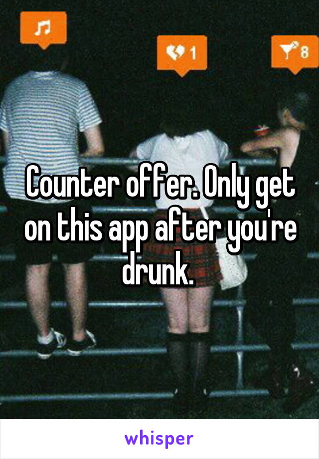 Counter offer. Only get on this app after you're drunk. 