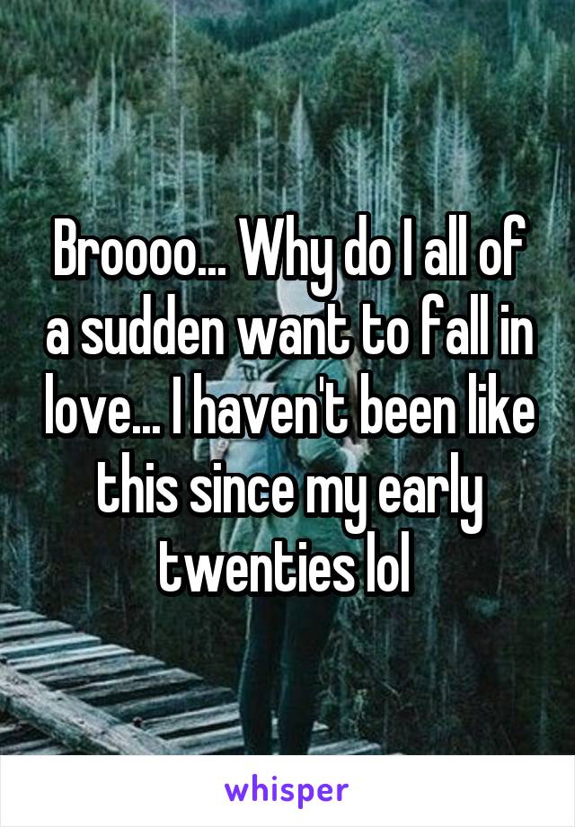 Broooo... Why do I all of a sudden want to fall in love... I haven't been like this since my early twenties lol 