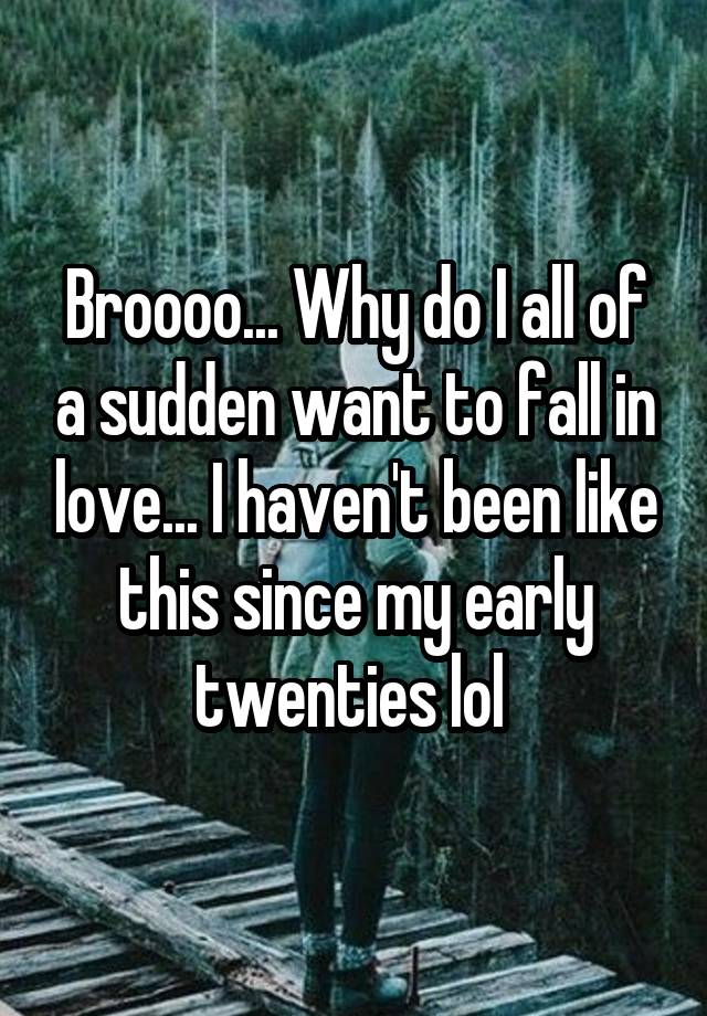 Broooo... Why do I all of a sudden want to fall in love... I haven't been like this since my early twenties lol 