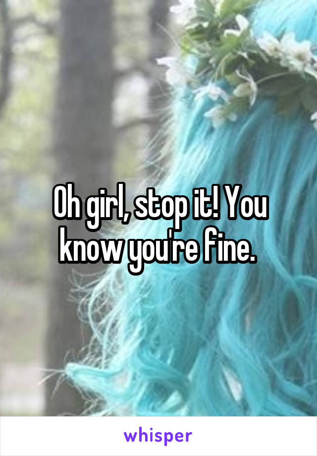 Oh girl, stop it! You know you're fine. 