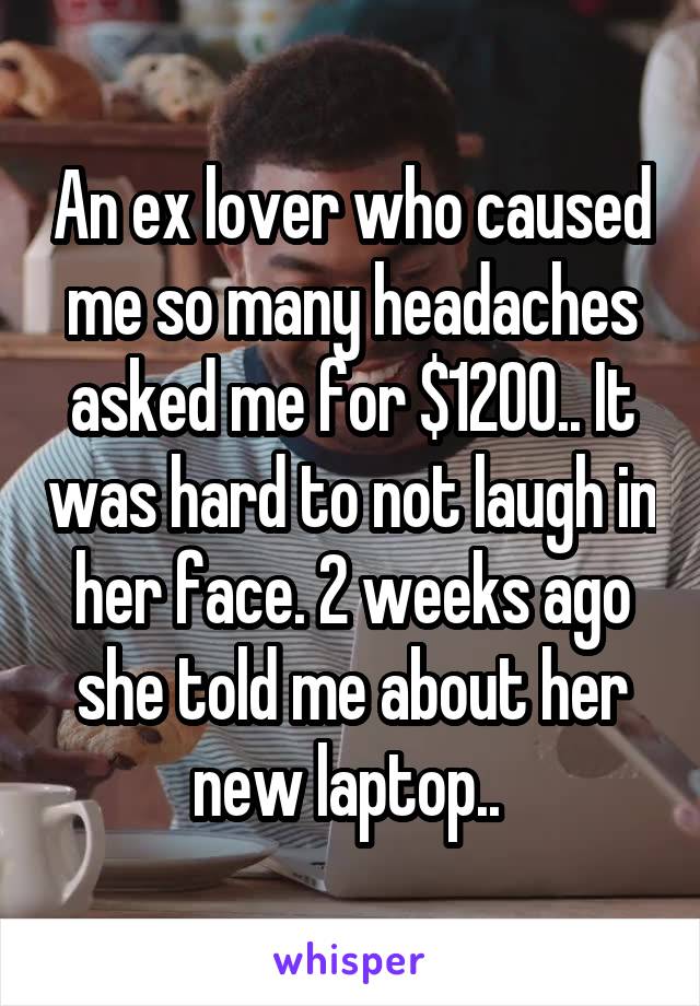 An ex lover who caused me so many headaches asked me for $1200.. It was hard to not laugh in her face. 2 weeks ago she told me about her new laptop.. 