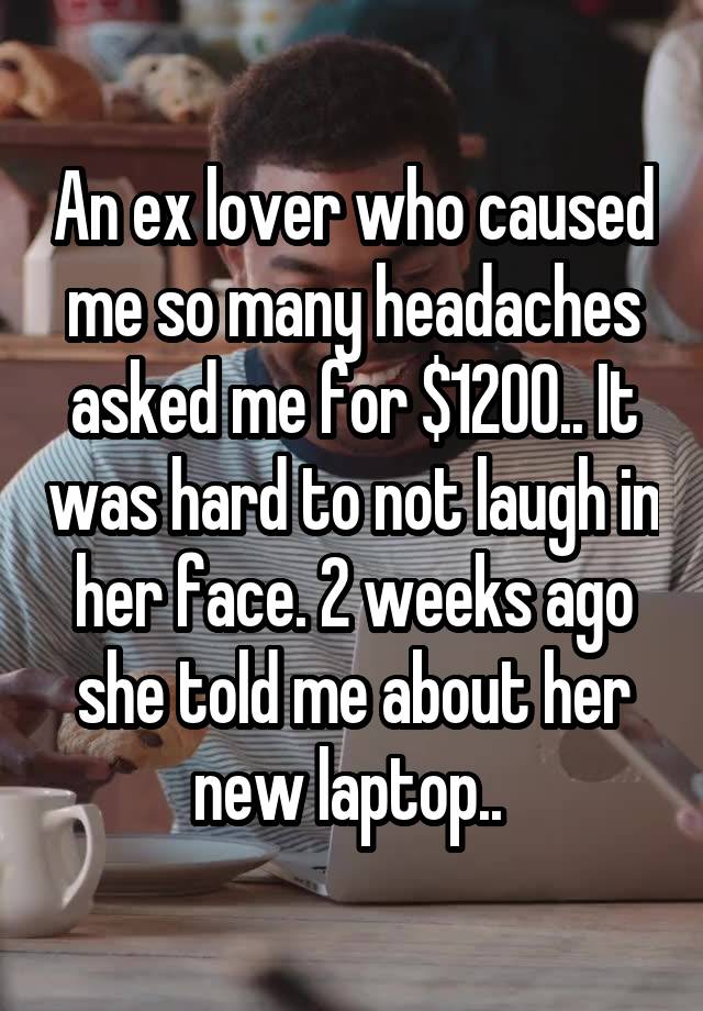 An ex lover who caused me so many headaches asked me for $1200.. It was hard to not laugh in her face. 2 weeks ago she told me about her new laptop.. 