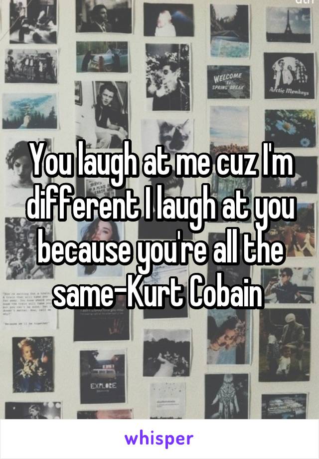 You laugh at me cuz I'm different I laugh at you because you're all the same-Kurt Cobain 