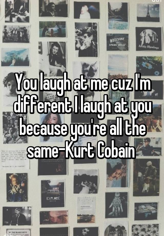 You laugh at me cuz I'm different I laugh at you because you're all the same-Kurt Cobain 