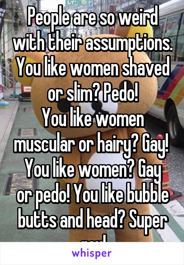 People are so weird with their assumptions. You like women shaved or slim? Pedo!
You like women muscular or hairy? Gay! 
You like women? Gay or pedo! You like bubble butts and head? Super gay!