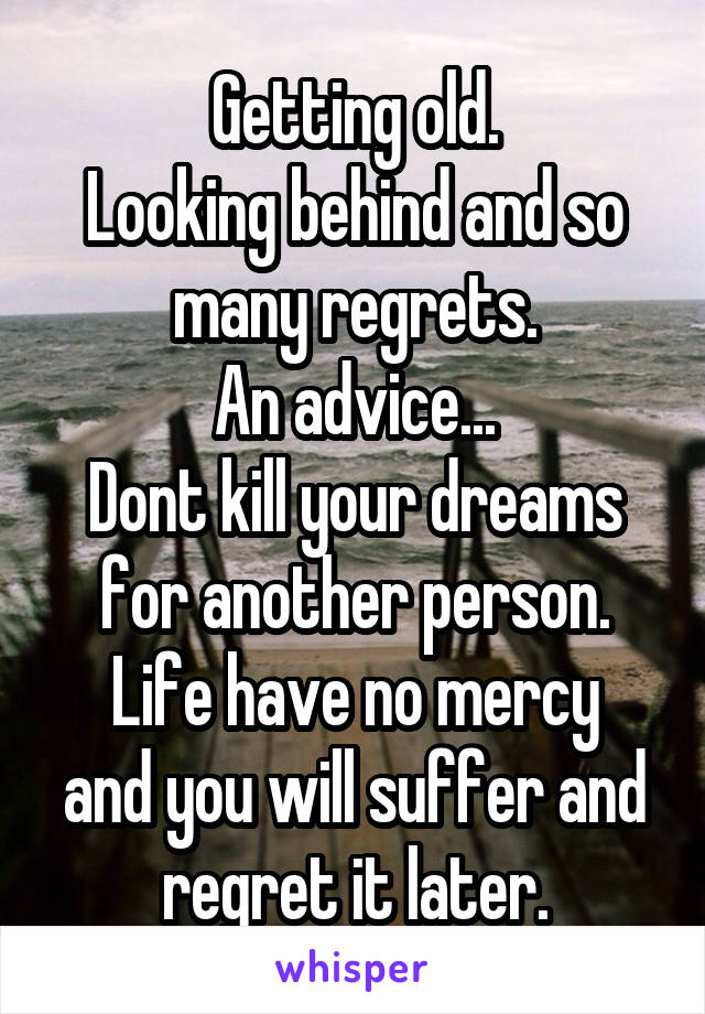 Getting old.
Looking behind and so many regrets.
An advice...
Dont kill your dreams for another person.
Life have no mercy and you will suffer and regret it later.