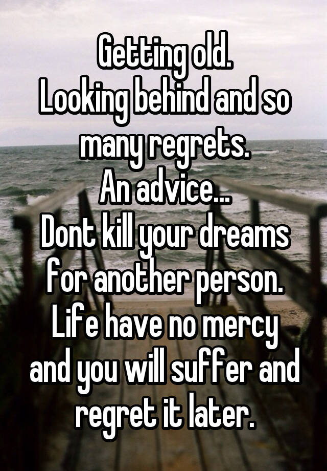 Getting old.
Looking behind and so many regrets.
An advice...
Dont kill your dreams for another person.
Life have no mercy and you will suffer and regret it later.