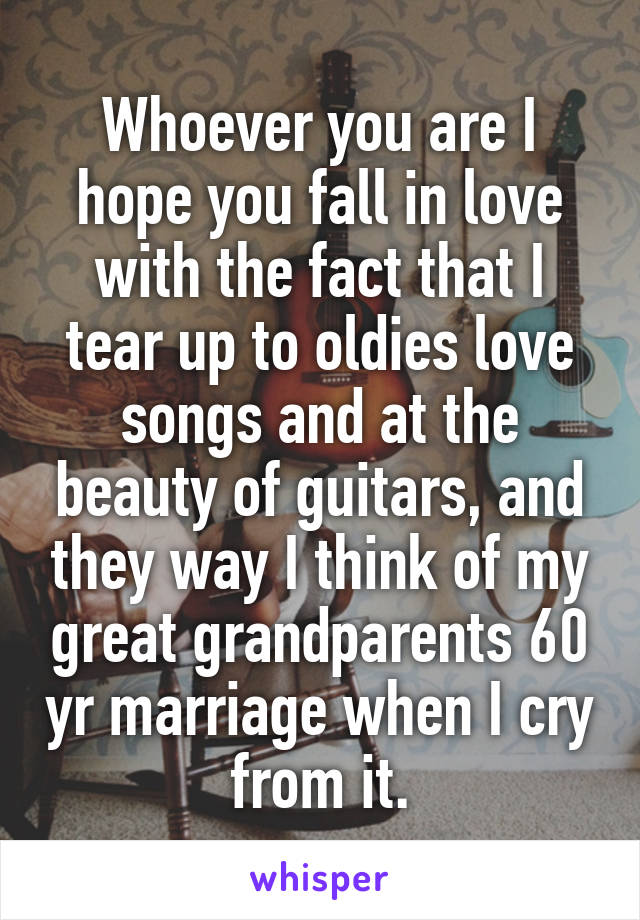 Whoever you are I hope you fall in love with the fact that I tear up to oldies love songs and at the beauty of guitars, and they way I think of my great grandparents 60 yr marriage when I cry from it.