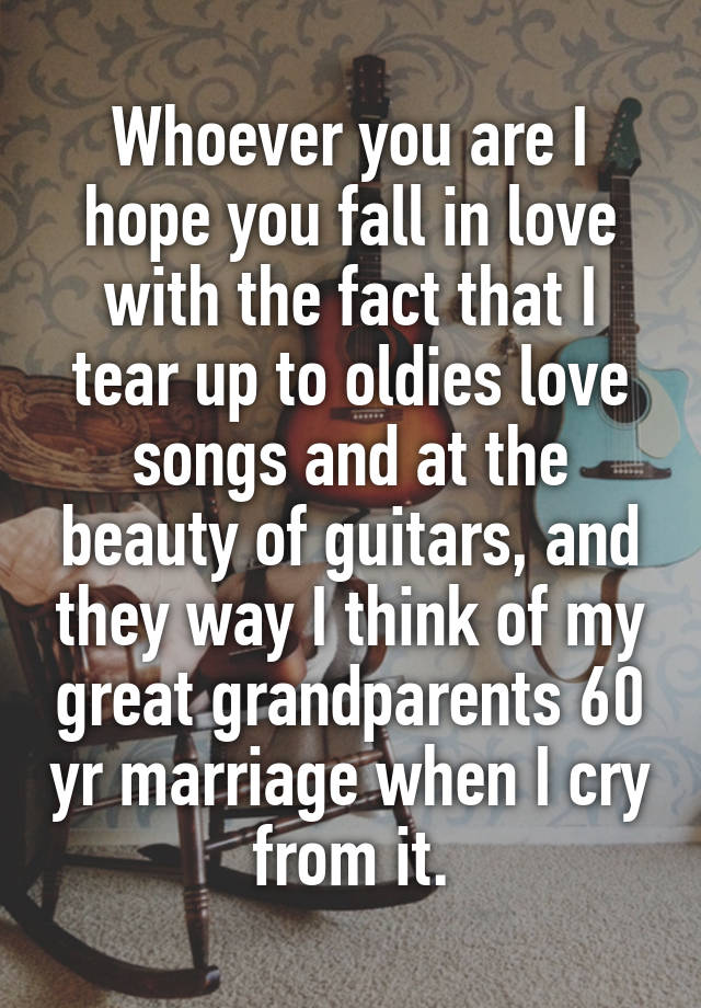 Whoever you are I hope you fall in love with the fact that I tear up to oldies love songs and at the beauty of guitars, and they way I think of my great grandparents 60 yr marriage when I cry from it.