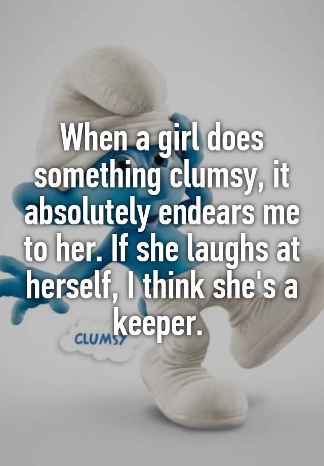 When a girl does something clumsy, it absolutely endears me to her. If she laughs at herself, I think she's a keeper. 