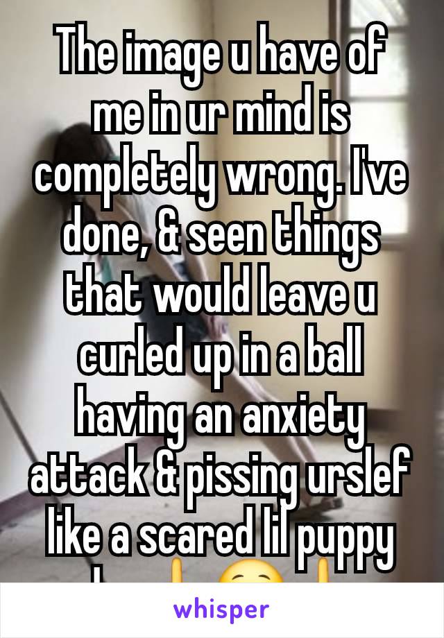 The image u have of me in ur mind is completely wrong. I've done, & seen things that would leave u curled up in a ball having an anxiety attack & pissing urslef like a scared lil puppy dog🖕😯🖕