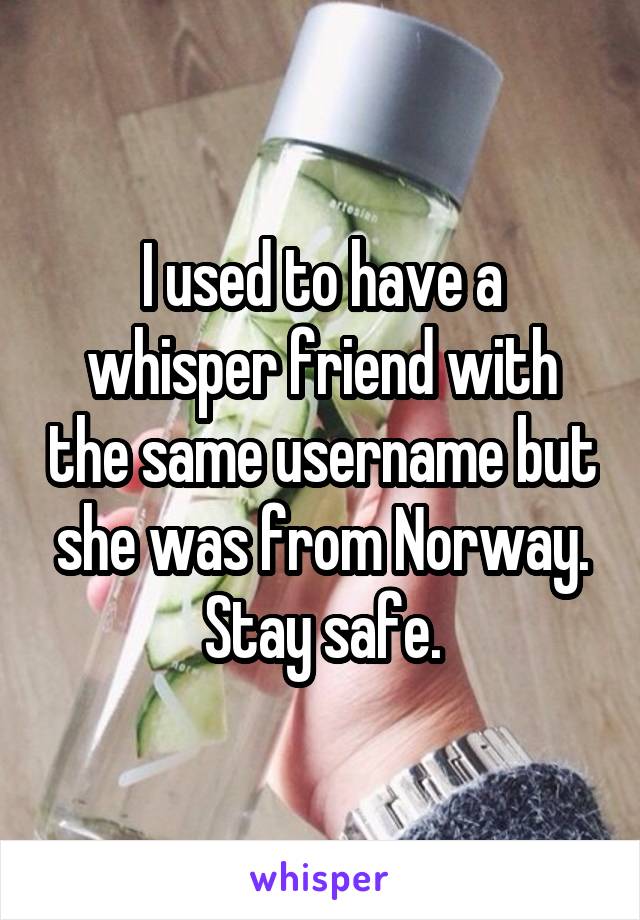 I used to have a whisper friend with the same username but she was from Norway.
Stay safe.