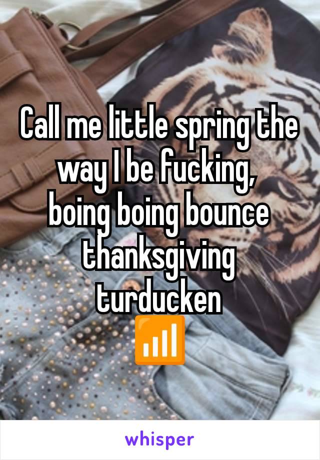 Call me little spring the way I be fucking, 
boing boing bounce thanksgiving turducken
📶