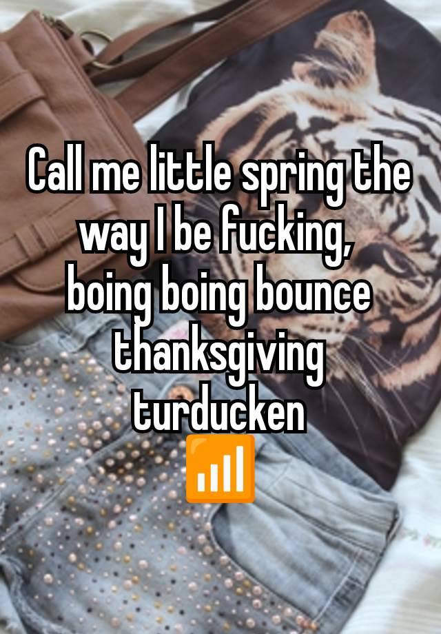 Call me little spring the way I be fucking, 
boing boing bounce thanksgiving turducken
📶
