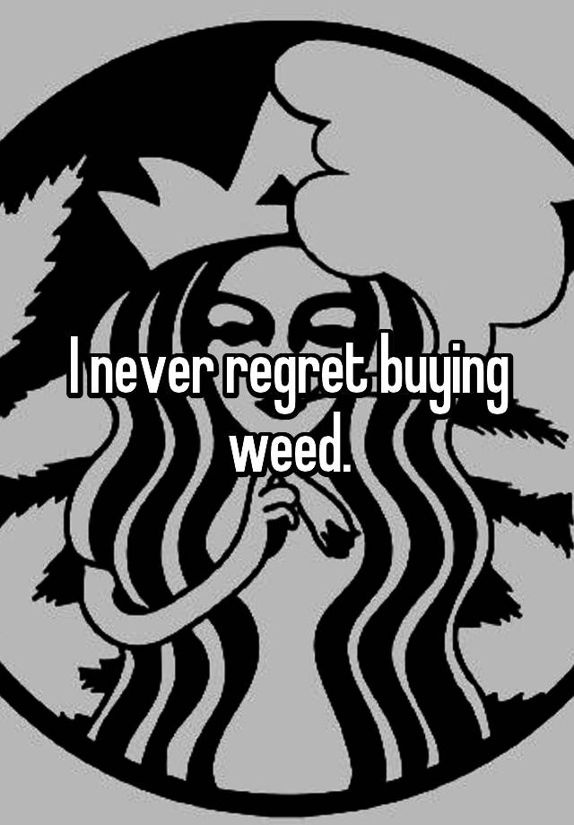 I never regret buying weed.