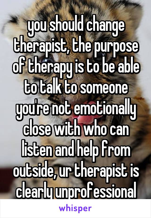 you should change therapist, the purpose of therapy is to be able to talk to someone you're not emotionally close with who can listen and help from outside, ur therapist is clearly unprofessional