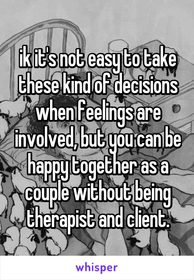 ik it's not easy to take these kind of decisions when feelings are involved, but you can be happy together as a couple without being therapist and client.