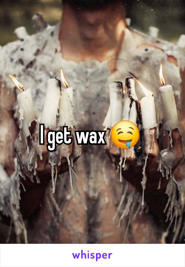 I get wax 🤤 