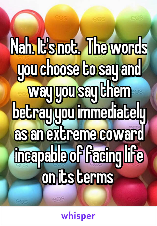 Nah. It's not.  The words you choose to say and way you say them betray you immediately as an extreme coward incapable of facing life on its terms 