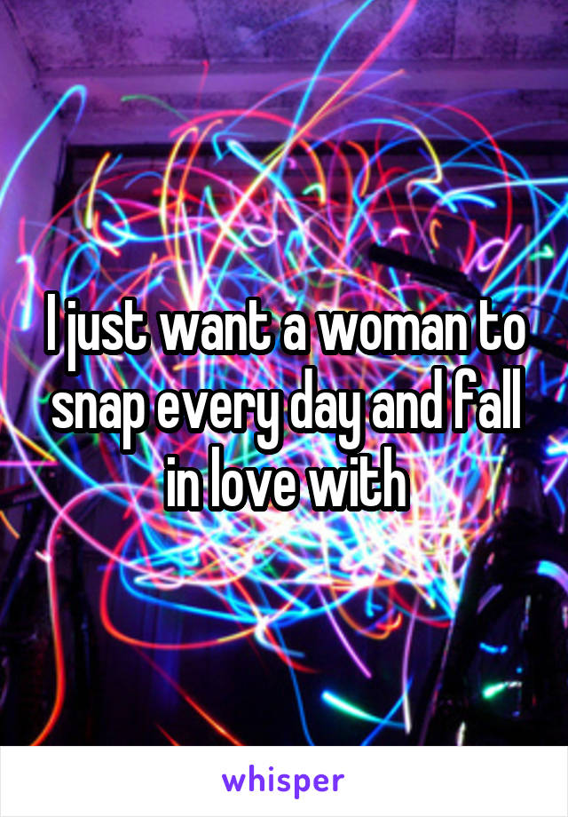 I just want a woman to snap every day and fall in love with