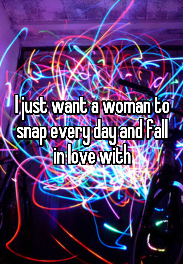 I just want a woman to snap every day and fall in love with