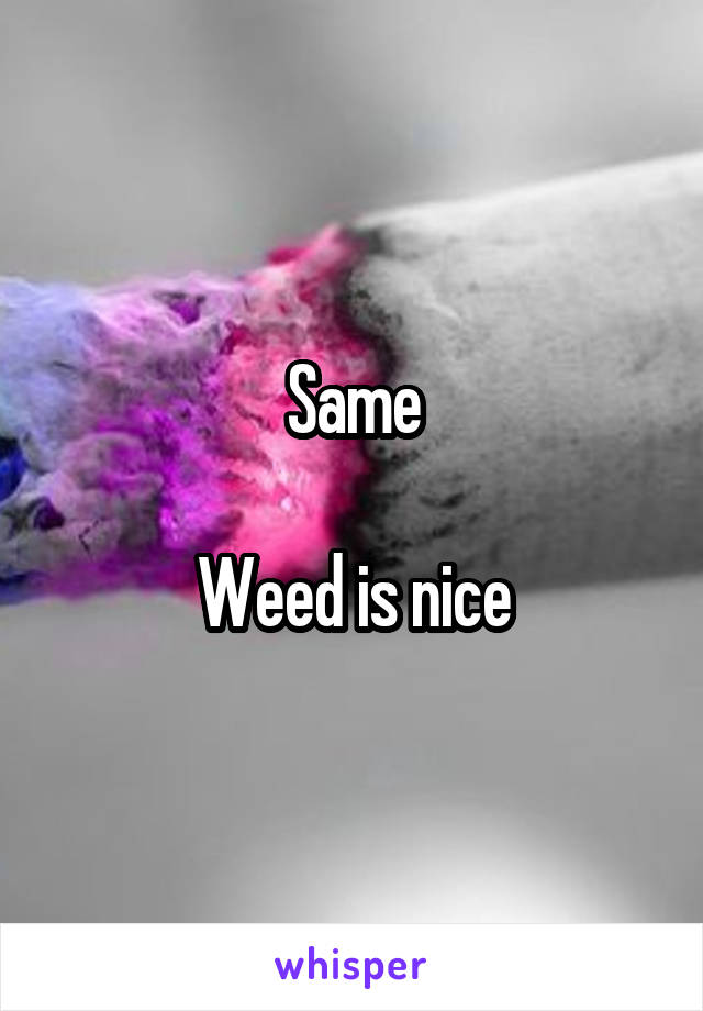 Same

Weed is nice