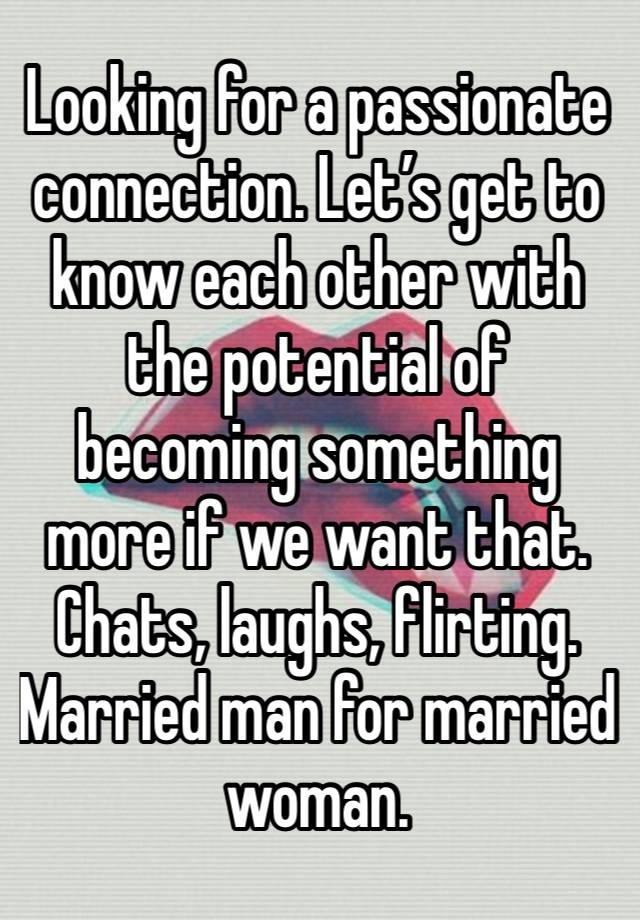 Looking for a passionate connection. Let’s get to know each other with the potential of becoming something more if we want that. Chats, laughs, flirting. 
Married man for married woman. 