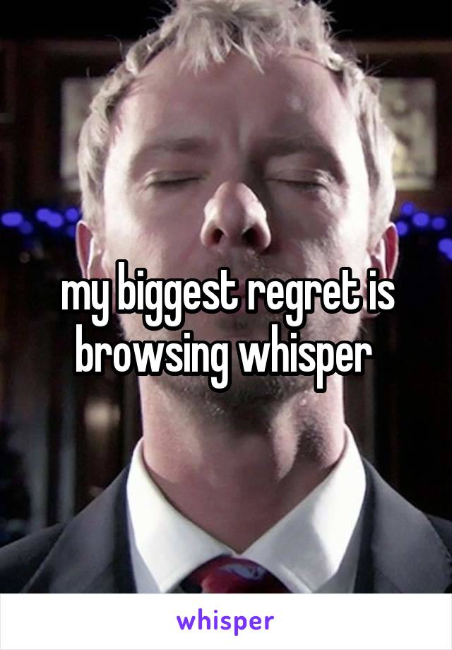 my biggest regret is browsing whisper 