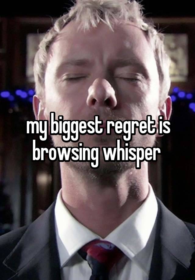 my biggest regret is browsing whisper 