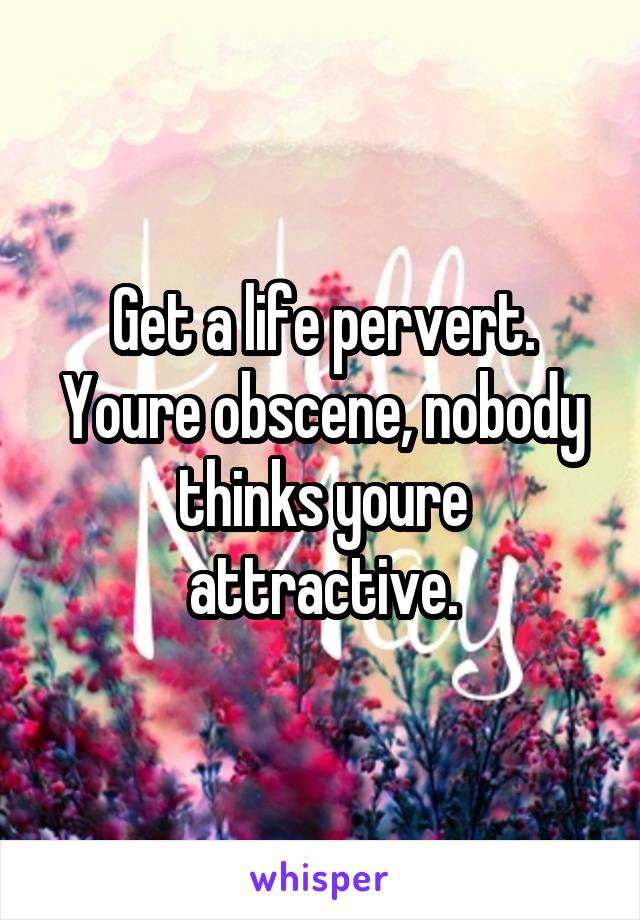 Get a life pervert. Youre obscene, nobody thinks youre attractive.