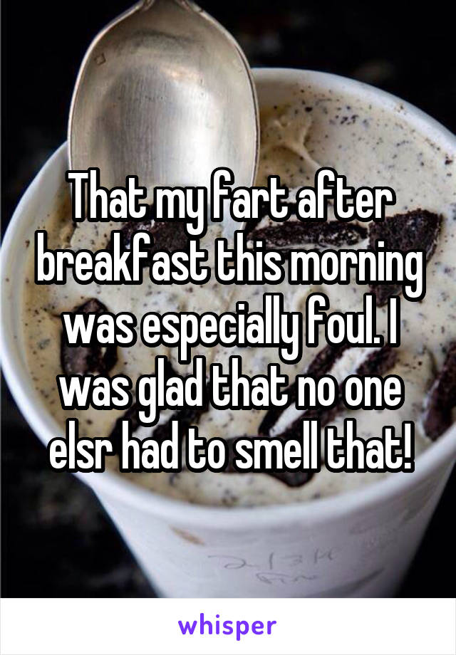 That my fart after breakfast this morning was especially foul. I was glad that no one elsr had to smell that!