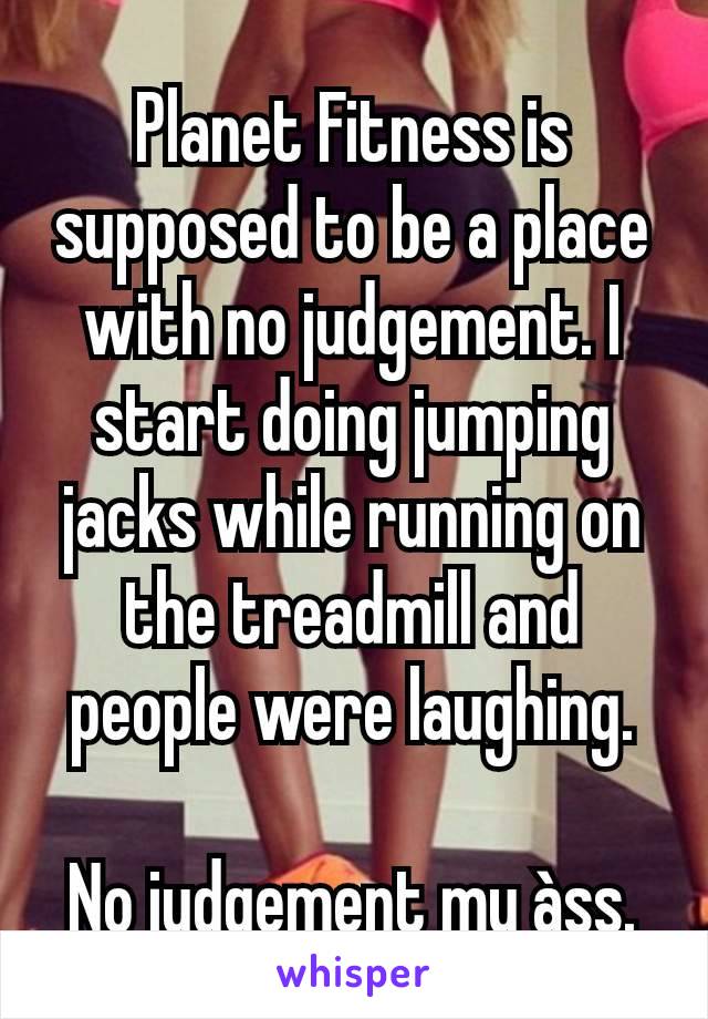 Planet Fitness is supposed to be a place with no judgement. I start doing jumping jacks while running on the treadmill and people were laughing.

No judgement my àss.