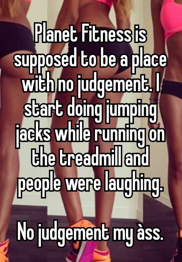 Planet Fitness is supposed to be a place with no judgement. I start doing jumping jacks while running on the treadmill and people were laughing.

No judgement my àss.