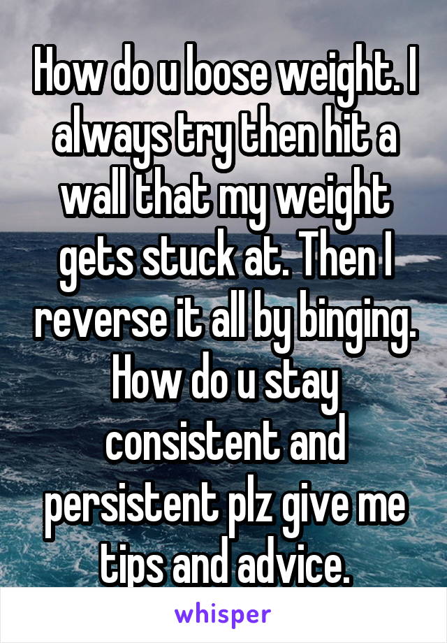 How do u loose weight. I always try then hit a wall that my weight gets stuck at. Then I reverse it all by binging. How do u stay consistent and persistent plz give me tips and advice.