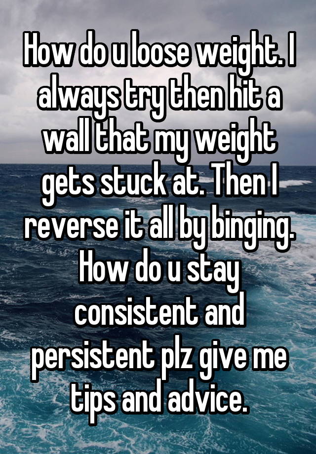 How do u loose weight. I always try then hit a wall that my weight gets stuck at. Then I reverse it all by binging. How do u stay consistent and persistent plz give me tips and advice.