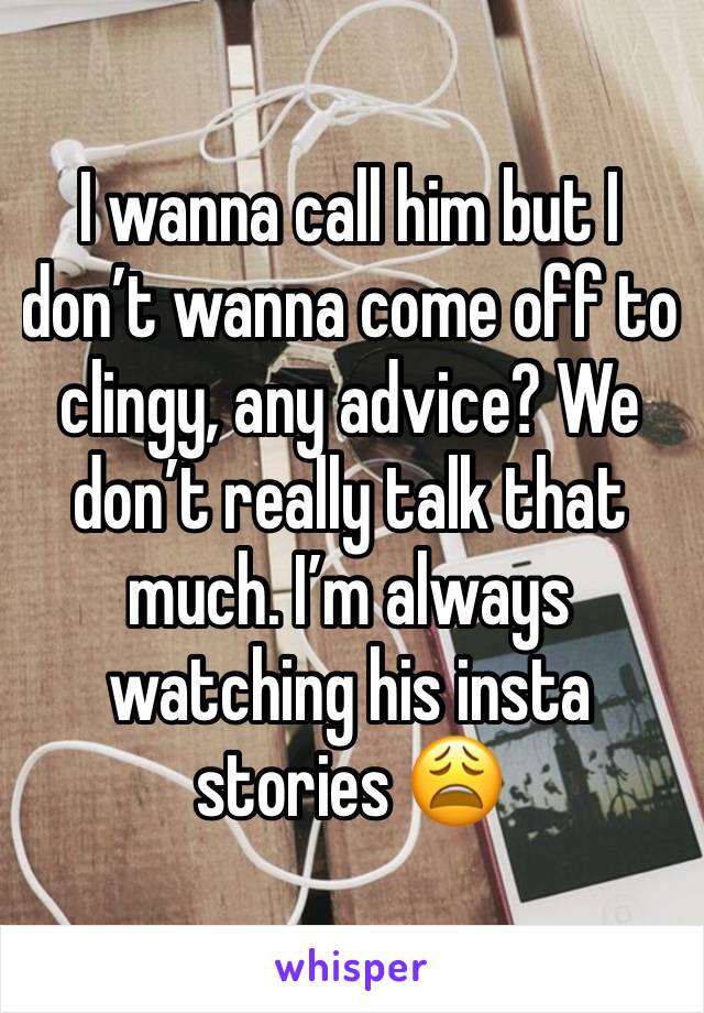 I wanna call him but I don’t wanna come off to clingy, any advice? We don’t really talk that much. I’m always watching his insta stories 😩