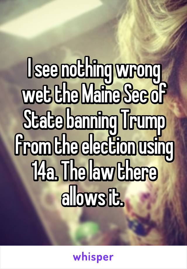 I see nothing wrong wet the Maine Sec of State banning Trump from the election using 14a. The law there allows it. 