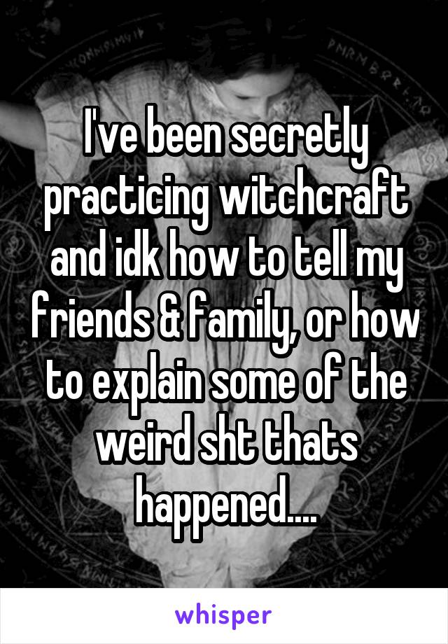 I've been secretly practicing witchcraft and idk how to tell my friends & family, or how to explain some of the weird sht thats happened....