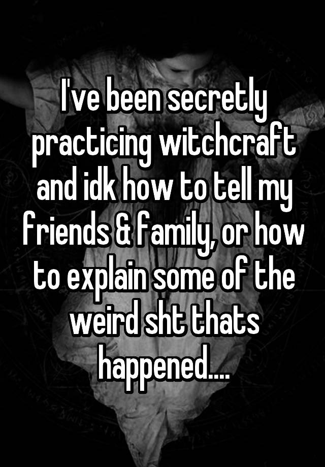 I've been secretly practicing witchcraft and idk how to tell my friends & family, or how to explain some of the weird sht thats happened....