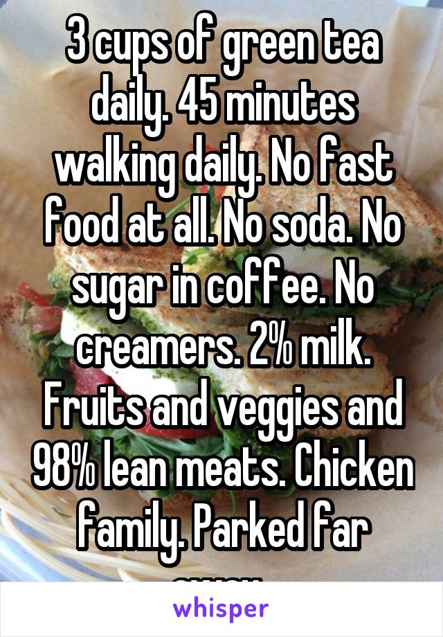 3 cups of green tea daily. 45 minutes walking daily. No fast food at all. No soda. No sugar in coffee. No creamers. 2% milk. Fruits and veggies and 98% lean meats. Chicken family. Parked far away. 