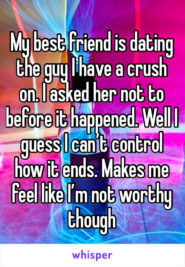 My best friend is dating the guy I have a crush on. I asked her not to before it happened. Well I guess I can’t control how it ends. Makes me feel like I’m not worthy though 