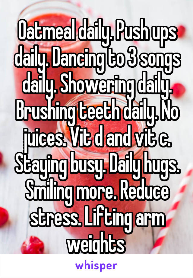 Oatmeal daily. Push ups daily. Dancing to 3 songs daily. Showering daily. Brushing teeth daily. No juices. Vit d and vit c. Staying busy. Daily hugs. Smiling more. Reduce stress. Lifting arm weights 