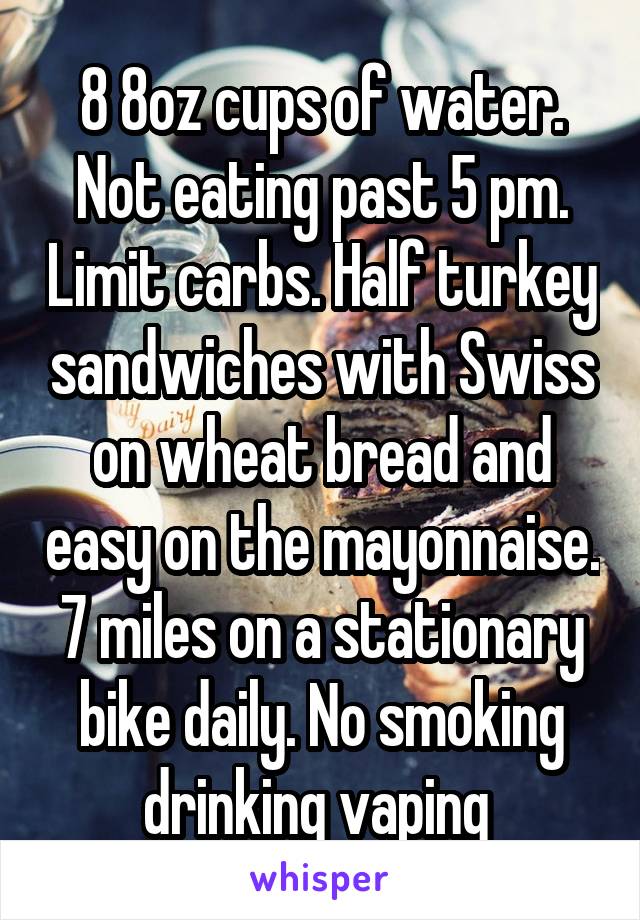 8 8oz cups of water. Not eating past 5 pm. Limit carbs. Half turkey sandwiches with Swiss on wheat bread and easy on the mayonnaise. 7 miles on a stationary bike daily. No smoking drinking vaping 