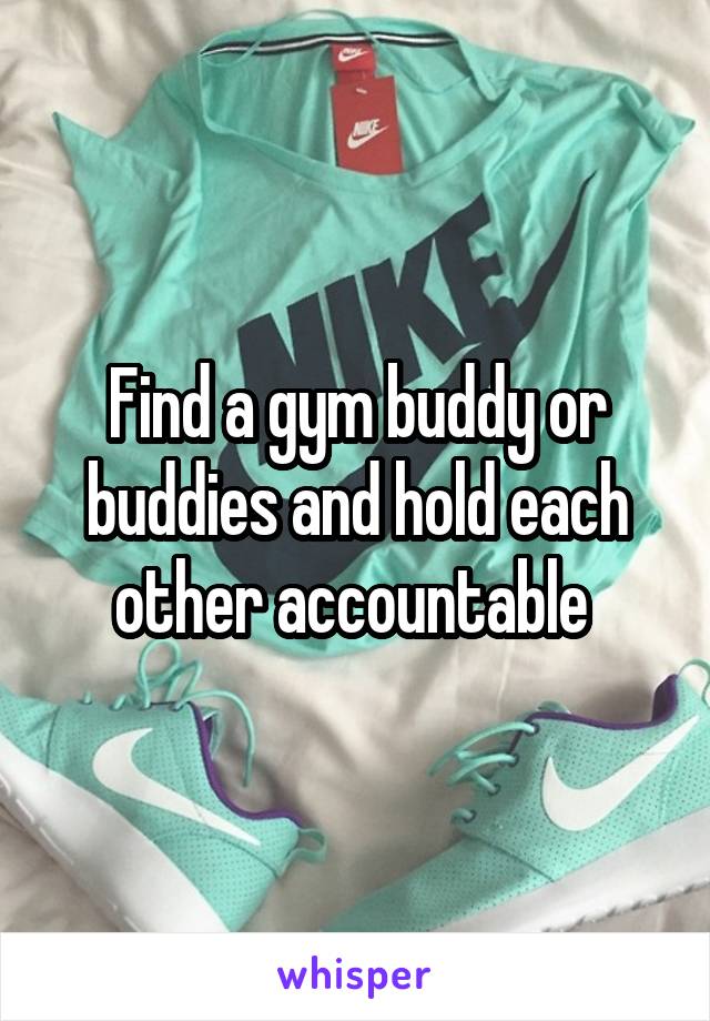 Find a gym buddy or buddies and hold each other accountable 