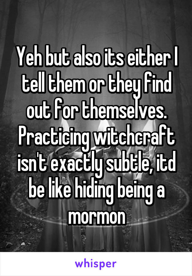 Yeh but also its either I tell them or they find out for themselves. Practicing witchcraft isn't exactly subtle, itd be like hiding being a mormon