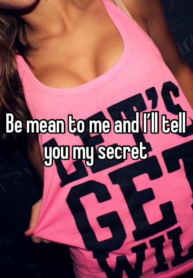 Be mean to me and I’ll tell you my secret 