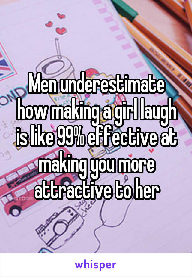 Men underestimate how making a girl laugh is like 99% effective at making you more attractive to her