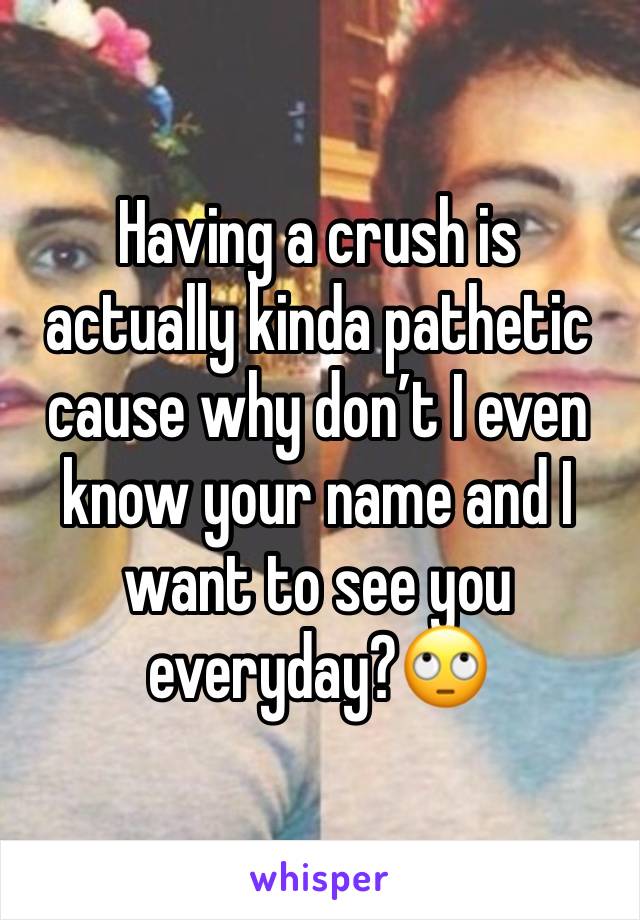 Having a crush is actually kinda pathetic cause why don’t I even know your name and I want to see you everyday?🙄